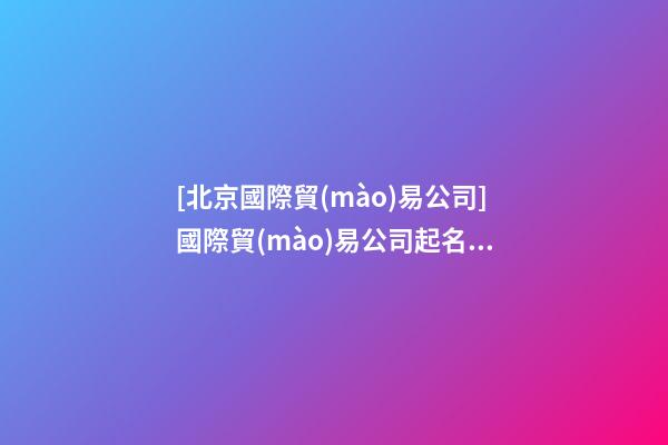 [北京國際貿(mào)易公司]國際貿(mào)易公司起名大全